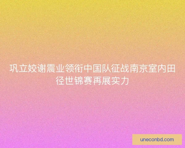 巩立姣谢震业领衔中国队征战南京室内田径世锦赛再展实力