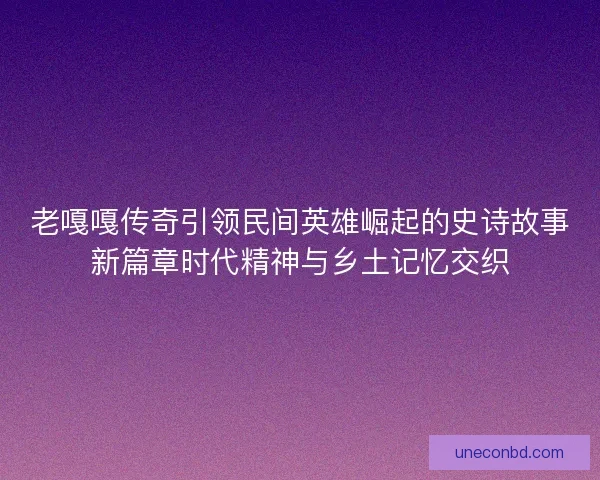 老嘎嘎传奇引领民间英雄崛起的史诗故事新篇章时代精神与乡土记忆交织